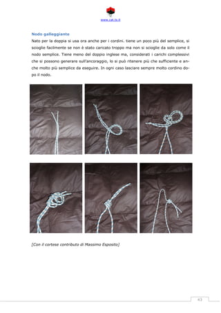 www.cat.ts.it
43
Nodo galleggiante
Nato per la doppia si usa ora anche per i cordini. tiene un poco più del semplice, si
scioglie facilmente se non è stato caricato troppo ma non si scioglie da solo come il
nodo semplice. Tiene meno del doppio inglese ma, considerati i carichi complessivi
che si possono generare sull’ancoraggio, lo si può ritenere più che sufficiente e an-
che molto più semplice da eseguire. In ogni caso lasciare sempre molto cordino do-
po il nodo.
[Con il cortese contributo di Massimo Esposito]
 