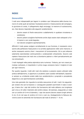 www.cat.ts.it
4
NODI
Generalità
I nodi sono indispensabili per legarsi in cordata e per l’attuazione delle diverse ma-
novre di corda quali ad esempio l’autoassicurazione e l’assicurazione del compagno,
la giunzione di corde, il collegamento degli ancoraggi, le manovre di autosoccorso,
ecc. Essi devono rispondere alle seguenti caratteristiche:
- devono essere di facile esecuzione e adattamento in qualsiasi circostanza e
condizione;
- devono potersi sciogliere facilmente anche dopo essere stati sottoposti a for-
ti trazioni o con corde bagnate;
- non devono sciogliersi spontaneamente.
Affinché il nodo possa svolgere correttamente la sua funzione, è necessario cono-
scerne alla perfezione l’esecuzione e la corretta applicazione nelle varie manovre; è
anche necessario averne chiari i meccanismi di funzionamento. Ciò si può ottenere
solamente esercitandosi continuamente e analizzandoli criticamente. Occorre cioè
ripetere l’esecuzione dei nodi sino a diventarne padroni e rifarli periodicamente per
non dimenticarli.
I nodi impiegati nella pratica alpinistica sono numerosi. Tuttavia, per non creare pe-
ricolose confusioni, è importante in primo luogo conoscere bene il migliore di essi
per ogni manovra.
Per quanto riguarda i molti altri nodi che esistono e possono essere utilizzati nella
pratica dell’alpinismo, è opportuno e prudente usare cautela nell’adottarli, basando-
si sempre su un’attenta analisi delle loro caratteristiche e proprietà e procedendo
dapprima a una sperimentazione controllata.
Una nota generale che riguarda la corretta esecuzione di tutti i nodi è la seguente:
per evitare che con la trazione e i conseguenti possibili scorrimenti il nodo si sciol-
ga, è bene che i capi del cordino che fuoriescono dal nodo abbiano una lunghezza
pari circa a 10 volte il diametro del cordino stesso. Ad esempio, eseguendo un nodo
con un cordino di 6 mm di diametro, i capi che escono devono essere lunghi almeno
6 cm, 8 cm nel caso di cordino di 8 mm e così via. Analogamente le fettucce do-
vranno avere le estremità che fuoriescono dal nodo di almeno 7 - 8 cm.
 