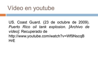 Vídeo en youtube

US. Coast Guard. (23 de octubre de 2009).
Puerto Rico oil tank explosion. [Archivo de
vídeo]. Recuperado de
http://www.youtube.com/watch?v=Wf9NscqB
HrE
 