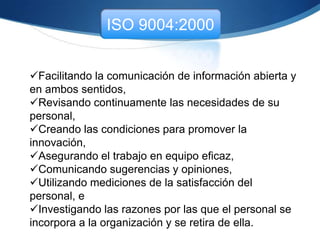 ISO 9004:2000
Personal:
Participación del personal. La dirección debería mejorar
tanto la eficacia como la eficiencia de la organización,
incluyendo el sistema de gestión de la calidad, mediante
la participación y el apoyo de las personas. Como ayuda
en el logro de los objetivos de mejora del desempeño, la
organización debería promover la participación y el
desarrollo de su personal
 