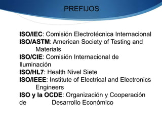 
¿QUÉ ES ISO?
ORGANIZACIÓN
INTERNACIONAL PARA LA
ESTANDARIZACIÓN
FEDERACIÓN = ORGANISMOS
MUNDIAL MIEMBROS DE ISO
COMITÉ TECNICO DE ISO
COMITÉ ELECTROTÉCNICA
INTERNACIONAL (CEI)
 