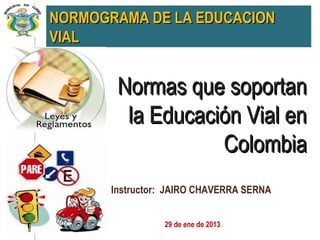 NORMOGRAMA DE LA EDUCACION
VIAL


        Normas que soportan
         la Educación Vial en
                   Colombia
       Instructor: JAIRO CHAVERRA SERNA


                 29 de ene de 2013
 