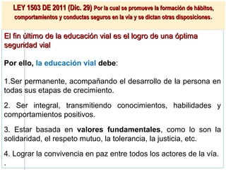 LEY 1503 DE 2011 (Dic. 29) Por la cual se promueve la formación de hábitos,
  comportamientos y conductas seguros en la vía y se dictan otras disposiciones .


El fin último de la educación vial es el logro de una óptima
seguridad vial

Por ello, la educación vial debe:

1.Ser permanente, acompañando el desarrollo de la persona en
todas sus etapas de crecimiento.

2. Ser integral, transmitiendo conocimientos, habilidades y
comportamientos positivos.
3. Estar basada en valores fundamentales, como lo son la
solidaridad, el respeto mutuo, la tolerancia, la justicia, etc.

4. Lograr la convivencia en paz entre todos los actores de la vía.
.
 