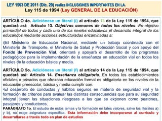 LEY 1503 DE 2011 (Dic. 29) realiza INCLUSIONES IMPORTANTES EN LA.
           Ley 115 de 1994 (Ley GENERAL DE LA EDUCACIÓN)

ARTÍCULO 4o. Adiciónese un literal (i) al artículo 13 de la Ley 115 de 1994, que
quedará así: Artículo 13. Objetivos comunes de todos los niveles. Es objetivo
primordial de todos y cada uno de los niveles educativos el desarrollo integral de los
educandos mediante acciones estructuradas encaminadas a:
i)El Ministerio de Educación Nacional, mediante un trabajo coordinado con el
Ministerio de Transporte, el Ministerio de Salud y Protección Social y con apoyo del
Fondo de Prevención Vial, orientará y apoyará el desarrollo de los programas
pedagógicos para la implementación de la enseñanza en educación vial en todos los
niveles de la educación básica y media.

ARTÍCULO 5o. Adiciónese un literal (f) al artículo 14 de la Ley 115 de 1994, que
quedará así: Artículo 14. Enseñanza obligatoria. En todos los establecimientos
oficiales o privados que ofrezcan educación formal es obligatoria en los niveles de la
educación preescolar, básica y media cumplir con:
•El desarrollo de conductas y hábitos seguros en materia de seguridad vial y la
formación de criterios para avaluar las distintas consecuencias que para su seguridad
integral tienen las situaciones riesgosas a las que se exponen como peatones,
pasajeros y conductores.
PARÁGRAFO 1o. El estudio de estos temas y la formación en tales valores, salvo los literales a)
y b), no exige asignatura específica. Esta información debe incorporarse al currículo y
desarrollarse a través todo en plan de estudios
 