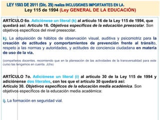 LEY 1503 DE 2011 (Dic. 29) realiza INCLUSIONES IMPORTANTES EN LA.
           Ley 115 de 1994 (Ley GENERAL DE LA EDUCACIÓN)

ARTÍCULO 6o. Adiciónese un literal (k) al artículo 16 de la Ley 115 de 1994, que
quedará así: Artículo 16. Objetivos específicos de la educación preescolar. Son
objetivos específicos del nivel preescolar.

k). La adquisición de hábitos de observación visual, auditiva y psicomotriz para la
creación de actitudes y comportamientos de prevención frente al tránsito,
respeto a las normas y autoridades, y actitudes de conciencia ciudadana en materia
de uso de la vía.
(compañeros docentes. recomiendo que en la planeación de las actividades de la transversalidad para este
curso las tengamos en cuenta. Jchs )



ARTÍCULO 7o. Adiciónese un literal (i) al artículo 30 de la Ley 115 de 1994 y
adiciónense dos literales, con los que el artículo 30 quedará así:
Artículo 30. Objetivos específicos de la educación media académica. Son
objetivos específicos de la educación media académica:

i). La formación en seguridad vial.
 