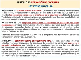 ARTÍCULO 10. FORMACIÓN DE DOCENTES.

                                 LEY 1503 DE 2011 (Dic. 29)
PARÁGRAFO 2o. FORMACIÓN DE DOCENTES. Los docentes son un factor clave del cambio
en los hábitos, comportamientos y conductas de que trata la presente ley. En razón a ello,
definidos los programas marco para la enseñanza de la seguridad vial, todas las Entidades
Territoriales adelantarán el necesario proceso de capacitación para docentes con el objetivo de
que puedan cumplir el propósito pedagógico señalado.

PARÁGRAFO 3o. Los programas marco para la enseñanza en educación vial serán
implementados en todas las instituciones educativas públicas o privadas que ofrecen los niveles
de educación preescolar, básica primaria y básica secundaria en el período lectivo
inmediatamente siguiente a la expedición de los programas de enseñanza en educación vial por
parte del Gobierno Nacional.
En materia de educación superior, el CESU, será el competente para determinar las políticas de
bienestar universitario y de prevención vial.

ARTÍCULO 11. SERVICIO SOCIAL EN SEGURIDAD VIAL. Los establecimientos educativos
                                                          VIAL
estatales y privados incorporarán la enseñanza de seguridad vial como una opción en el
proyecto pedagógico que permite a los estudiantes que cursan los dos (2) años
correspondientes a la educación media realizar el servicio social obligatorio.
Para tal efecto, impartirán la enseñanza de la educación vial en los términos, principios y
objetivos definidos en la presente ley a los alumnos de grados inferiores, este programa podrá
ser ejecutado por el establecimiento en forma conjunta con entidades gubernamentales y no
gubernamentales especializadas en el tema.
 