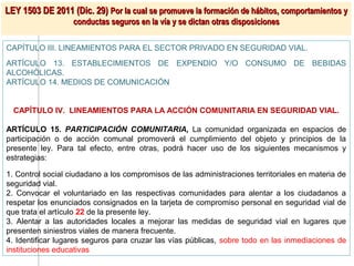 LEY 1503 DE 2011 (Dic. 29) Por la cual se promueve la formación de hábitos, comportamientos y
                   conductas seguros en la vía y se dictan otras disposiciones

CAPÍTULO III. LINEAMIENTOS PARA EL SECTOR PRIVADO EN SEGURIDAD VIAL.
ARTÍCULO 13. ESTABLECIMIENTOS DE EXPENDIO Y/O CONSUMO DE BEBIDAS
ALCOHÓLICAS.
ARTÍCULO 14. MEDIOS DE COMUNICACIÓN


  CAPÍTULO IV. LINEAMIENTOS PARA LA ACCIÓN COMUNITARIA EN SEGURIDAD VIAL.

ARTÍCULO 15. PARTICIPACIÓN COMUNITARIA, La comunidad organizada en espacios de
participación o de acción comunal promoverá el cumplimiento del objeto y principios de la
presente ley. Para tal efecto, entre otras, podrá hacer uso de los siguientes mecanismos y
estrategias:

1. Control social ciudadano a los compromisos de las administraciones territoriales en materia de
seguridad vial.
2. Convocar el voluntariado en las respectivas comunidades para alentar a los ciudadanos a
respetar los enunciados consignados en la tarjeta de compromiso personal en seguridad vial de
que trata el artículo 22 de la presente ley.
3. Alentar a las autoridades locales a mejorar las medidas de seguridad vial en lugares que
presenten siniestros viales de manera frecuente.
4. Identificar lugares seguros para cruzar las vías públicas, sobre todo en las inmediaciones de
instituciones educativas
 