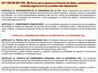 LEY 1503 DE 2011 (Dic. 29) Por la cual se promueve la formación de hábitos, comportamientos y
                      conductas seguros en la vía y se dictan otras disposiciones
ARTÍCULO 16. INTERVENCIÓN DE LA COMUNIDAD EN LA VÍA. Previa autorización del Gobierno Local
correspondiente, la comunidad realizará intervenciones de carácter simbólico, cultural o artístico en las áreas
de exclusión y en zonas inmediatamente aledañas a las vías con índices de siniestralidad vial significativos a
nivel barrial, con el propósito de comunicar y hacer pedagogía en materia de hábitos, comportamientos y
conductas seguros en la vía.

ARTÍCULO 17. COMPROMISO COMUNITARIO. Las comunidades apoyarán la consecución de los objetivos
del Estado en materia de seguridad vial de toda forma posible, y participarán activa y efectivamente de los
actos, eventos, o iniciativas propuestos desde las Administraciones o el sector privado en pro de la Seguridad
Vial

            CAPÍTULO V. LINEAMIENTOS PARA LA ACCIÓN ESTATAL EN SEGURIDAD VIAL.

ARTÍCULO 18. PORTAL DE LA SEGURIDAD VIAL. El Gobierno Nacional creará el Portal de la Seguridad
Vial como una herramienta en Internet para informar de las investigaciones y avances en materia de seguridad
vial, el reporte de siniestros de tránsito con objetivos de concientización, el reporte de experiencias positivas
en desarrollo del cumplimiento de los contenidos de la presente ley, la posibilidad de que cualquier ciudadano
denuncie el incumplimiento de los contenidos de la presente ley, entre otras.
El diseño técnico y gráfico deberá permitir a cualquier ciudadano la posibilidad de acceder al Portal para
cumplir con lo señalado en el presente artículo.

ARTÍCULO 19. TARJETA DE COMPROMISO PERSONAL CON LA SEGURIDAD VIAL. Las Entidades
Territoriales emitirán la tarjeta de compromiso personal con la seguridad vial. Esta tarjeta será para el uso de
los funcionarios y servidores públicos, peatones o transeúntes, pasajeros y conductores en general.

La tarjeta contendrá enunciadas medidas de seguridad vial que el titular se compromete a respetar y a aplicar.
Para el caso de los conductores, la tarjeta será visible en el vehículo (automotor o no automotor).
 