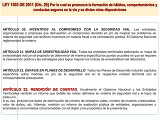 LEY 1503 DE 2011 (Dic. 29) Por la cual se promueve la formación de hábitos, comportamientos y
                      conductas seguros en la vía y se dictan otras disposiciones



ARTÍCULO 20. INCENTIVOS AL COMPROMISO CON LA SEGURIDAD VIAL. Las entidades,
organizaciones o empresas que demuestren un compromiso decidido en pro de mejorar los problemas en
materia de seguridad vial recibirán incentivos en materia fiscal o de contratación pública. El Gobierno Nacional
reglamentará la materia.


ARTÍCULO 21. MAPAS DE SINIESTRALIDAD VIAL. Todas las entidades territoriales elaborarán un mapa de
siniestralidad vial con el propósito de determinar de manera específica los puntos cruciales en que se requiere
la intervención pública y las estrategias para lograr mejorar los índices de siniestralidad vial detectados.


ARTÍCULO 22. ÉNFASIS EN PLANES DE DESARROLLO. Todos los Planes de Desarrollo incluirán capítulos
específicos sobre medidas en pro de la seguridad vial en la respectiva entidad territorial con el
correspondiente presupuesto.


ARTÍCULO 23. RENDICIÓN DE CUENTAS. Anualmente el Gobierno Nacional y las Entidades
Territoriales rendirán un informe que detalle las metas definidas en materia de seguridad vial y el logro de
cada uno.
A su vez, incluirán los datos de disminución de número de siniestros viales, número de muertos o lesionados,
valor de daños, etc. Además, rendirán un informe de exaltación pública de entidades, organizaciones o
empresas y comunidades comprometidas con el objeto y los propósitos de la presente ley.
 