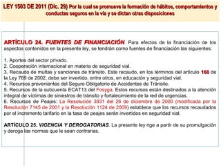 LEY 1503 DE 2011 (Dic. 29) Por la cual se promueve la formación de hábitos, comportamientos y
                   conductas seguros en la vía y se dictan otras disposiciones




ARTÍCULO 24. FUENTES DE FINANCIACIÓN. Para efectos de la financiación de los
aspectos contenidos en la presente ley, se tendrán como fuentes de financiación las siguientes:

1. Aportes del sector privado.
2. Cooperación internacional en materia de seguridad vial.
3. Recaudo de multas y sanciones de tránsito. Este recaudo, en los términos del artículo 160 de
la Ley 769 de 2002, debe ser invertido, entre otros, en educación y seguridad vial.
4. Recursos provenientes del Seguro Obligatorio de Accidentes de Tránsito.
5. Recursos de la subcuenta ECAT13 del Fosyga. Estos recursos están destinados a la atención
integral de víctimas de siniestros de tránsito y fortalecimiento de la red de urgencias.
6. Recursos de Peajes: La Resolución 3931 del 26 de diciembre de 2000 (modificada por la
Resolución 7145 de 2001 y la Resolución 1124 de 2009) establece que los recursos recaudados
por el incremento tarifario en la tasa de peajes serán invertidos en seguridad vial.

ARTÍCULO 25. VIGENCIA Y DEROGATORIAS. La presente ley rige a partir de su promulgación
y deroga las normas que le sean contrarias.
 