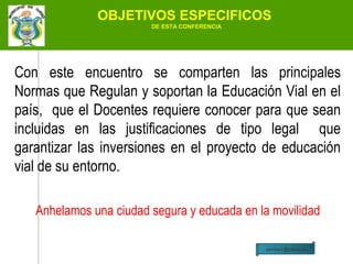 OBJETIVOS ESPECIFICOS
                        DE ESTA CONFERENCIA




Con este encuentro se comparten las principales
Normas que Regulan y soportan la Educación Vial en el
país, que el Docentes requiere conocer para que sean
incluidas en las justificaciones de tipo legal que
garantizar las inversiones en el proyecto de educación
vial de su entorno.

   Anhelamos una ciudad segura y educada en la movilidad

                                              jairchas1@yahoo.es
 