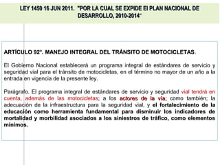 LEY 1450 16 JUN 2011. "POR LA CUAL SE EXPIDE El PLAN NACIONAL DE
                            DESARROLLO, 2010-2014"




ARTÍCULO 92°. MANEJO INTEGRAL DEL TRÁNSITO DE MOTOCICLETAS.
                                              MOTOCICLETAS

El Gobierno Nacional establecerá un programa integral de estándares de servicio y
seguridad vial para el tránsito de motocicletas, en el término no mayor de un año a la
entrada en vigencia de la presente ley.

Parágrafo. El programa integral de estándares de servicio y seguridad vial tendrá en
cuenta, además de las motocicletas; a los actores de la vía; como también; la
adecuación de la infraestructura para la seguridad vial, y el fortalecimiento de la
educación como herramienta fundamental para disminuir los indicadores de
mortalidad y morbilidad asociados a los siniestros de tráfico, como elementos
mínimos.
 