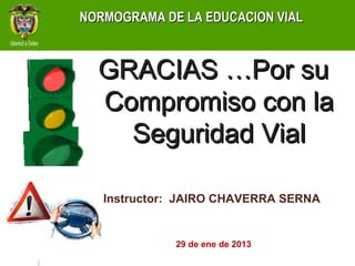 NORMOGRAMA DE LA EDUCACION VIAL



  GRACIAS …Por su
  Compromiso con la
    Seguridad Vial

   Instructor: JAIRO CHAVERRA SERNA


             29 de ene de 2013
 