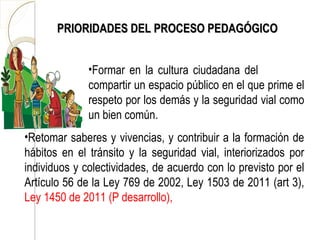 PRIORIDADES DEL PROCESO PEDAGÓGICO


              •Formar en la cultura ciudadana del
              compartir un espacio público en el que prime el
              respeto por los demás y la seguridad vial como
              un bien común.
•Retomar saberes y vivencias, y contribuir a la formación de
hábitos en el tránsito y la seguridad vial, interiorizados por
individuos y colectividades, de acuerdo con lo previsto por el
Artículo 56 de la Ley 769 de 2002, Ley 1503 de 2011 (art 3),
Ley 1450 de 2011 (P desarrollo),
 