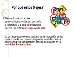 Por qué estos 5 ejes?

1. Los vehículos son armas
   potencialmente letales por descuido
   o ignorancia y factores de violencia;
   por ello, se enfatiza el respeto a la vida.


  2. Un inadecuado comportamiento en la interacción de los
  usuarios de la vía pone en riesgo una movilidad para la
  convivencia y la socialización; por ello, se enfatiza en la
  movilidad humanizadora
 
