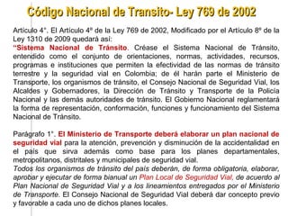Código Nacional de Transito- Ley 769 de 2002
Artículo 4°. El Artículo 4º de la Ley 769 de 2002, Modificado por el Artículo 8º de la
Ley 1310 de 2009 quedará así:
“Sistema Nacional de Tránsito. Créase el Sistema Nacional de Tránsito,
entendido como el conjunto de orientaciones, normas, actividades, recursos,
programas e instituciones que permiten la efectividad de las normas de tránsito
terrestre y la seguridad vial en Colombia; de él harán parte el Ministerio de
Transporte, los organismos de tránsito, el Consejo Nacional de Seguridad Vial, los
Alcaldes y Gobernadores, la Dirección de Tránsito y Transporte de la Policía
Nacional y las demás autoridades de tránsito. El Gobierno Nacional reglamentará
la forma de representación, conformación, funciones y funcionamiento del Sistema
Nacional de Tránsito.

Parágrafo 1°. El Ministerio de Transporte deberá elaborar un plan nacional de
seguridad vial para la atención, prevención y disminución de la accidentalidad en
el país que sirva además como base para los planes departamentales,
metropolitanos, distritales y municipales de seguridad vial.
Todos los organismos de tránsito del país deberán, de forma obligatoria, elaborar,
aprobar y ejecutar de forma bianual un Plan Local de Seguridad Vial, de acuerdo al
Plan Nacional de Seguridad Vial y a los lineamientos entregados por el Ministerio
de Transporte. El Consejo Nacional de Seguridad Vial deberá dar concepto previo
y favorable a cada uno de dichos planes locales.
 