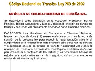 Código Nacional de Transito- Ley 769 de 2002

   ARTÍCULO 56. OBLIGATORIEDAD DE ENSEÑANZA.

Se establecerá como obligación en la educación Preescolar, Básica
Primaria, Básica Secundaria y Medía Vocacional, impartir los cursos de
tránsito y seguridad vial previamente diseñados por el Gobierno Nacional.

PARÁGRAFO. Los Ministerios de Transporte y Educación Nacional,
tendrán un plazo de doce (12) meses contados a partir de la fecha de
sanción de la presente ley para expedir la reglamentación atinente al
cumplimiento de lo dispuesto en este artículo y para presentar las cartillas
y documentos básicos de estudio de tránsito y seguridad vial y para la
adopción de modernas herramientas tecnológicas didácticas dinámicas
para dramatizar el contenido de las cartillas y los documentos básicos de
estudio para la educación en tránsito y seguridad vial en cada uno de los
niveles de educación aquí descritos.
 