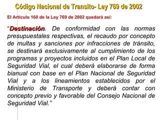 Código Nacional de Transito- Ley 769 de 2002
El Artículo 160 de la Ley 769 de 2002 quedará así:

“Destinación. De conformidad con las normas
 Destinación
presupuestales respectivas, el recaudo por concepto
de multas y sanciones por infracciones de tránsito,
se destinará exclusivamente al cumplimiento de los
programas y proyectos incluidos en el Plan Local de
Seguridad Vial, el cual deberá elaborarse de forma
bianual con base en el Plan Nacional de Seguridad
Vial y a los lineamientos establecidos por el
Ministerio de Transporte y deberá contar con
concepto previo y favorable del Consejo Nacional de
Seguridad Vial.”
 