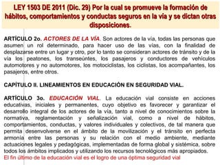 LEY 1503 DE 2011 (Dic. 29) Por la cual se promueve la formación de
hábitos, comportamientos y conductas seguros en la vía y se dictan otras
                             disposiciones.
                             disposiciones
ARTÍCULO 2o. ACTORES DE LA VÍA. Son actores de la vía, todas las personas que
asumen un rol determinado, para hacer uso de las vías, con la finalidad de
desplazarse entre un lugar y otro, por lo tanto se consideran actores de tránsito y de la
vía los peatones, los transeúntes, los pasajeros y conductores de vehículos
automotores y no automotores, los motociclistas, los ciclistas, los acompañantes, los
pasajeros, entre otros.

CAPÍTULO II. LINEAMIENTOS EN EDUCACIÓN EN SEGURIDAD VIAL.

ARTÍCULO 3o. EDUCACIÓN VIAL. La educación vial consiste en acciones
educativas, iniciales y permanentes, cuyo objetivo es favorecer y garantizar el
desarrollo integral de los actores de la vía, tanto a nivel de conocimientos sobre la
normativa, reglamentación y señalización vial, como a nivel de hábitos,
comportamientos, conductas, y valores individuales y colectivos, de tal manera que
permita desenvolverse en el ámbito de la movilización y el tránsito en perfecta
armonía entre las personas y su relación con el medio ambiente, mediante
actuaciones legales y pedagógicas, implementadas de forma global y sistémica, sobre
todos los ámbitos implicados y utilizando los recursos tecnológicos más apropiados.
El fin último de la educación vial es el logro de una óptima seguridad vial
 