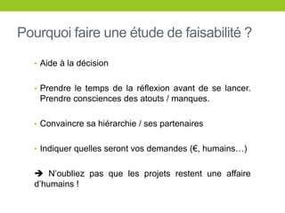 Pourquoi faire une étude de faisabilité ?
• Aide à la décision
• Prendre le temps de la réflexion avant de se lancer.
Prendre consciences des atouts / manques.
• Convaincre sa hiérarchie / ses partenaires
• Indiquer quelles seront vos demandes (€, humains…)
 N’oubliez pas que les projets restent une affaire
d’humains !
 