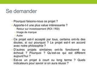 Se demander
• Pourquoi faisons-nous ce projet ?
• Apporte-t-il une plus value intéressante ?
• Retour sur investissement (ROI / RSI)
• Image de marque
• Autre
• Ce projet est-il accepté par tous, certains ont-ils des
doutes, si oui pourquoi ? Le projet est-il en accord
avec notre philosophie ?
• D’autres projets similaires ont-ils fonctionné ou
échoué ? Pourquoi ? Qu’est-ce qui est différent
aujourd’hui ?
• Est-ce un projet à court ou long terme ? Quels
indicateurs pour savoir si on aura réussi ?
 