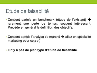 Etude de faisabilité
• Contient parfois un benchmark (étude de l’existant) 
rarement une perte de temps, souvent intéressant.
Précède en général la définition des objectifs.
• Contient parfois l’analyse de marché  allez en spécialité
marketing pour cela ;-)
• Il n’y a pas de plan type d’étude de faisabilité
 