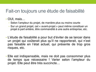 Fait-on toujours une étude de faisabilité
• OUI, mais…
• Selon l’ampleur du projet, de manière plus ou moins courte
• Sur un grand projet, cet « avant-projet » peut même constituer un
projet à part entière, être commandité à une autre entreprise, etc.
• L’étude de faisabilité a pour but d’éviter de se lancer dans
un projet qui coûterait plus qu’il ne rapporterait, qui n’est
pas faisable en l’état actuel, qui présente de trop gros
risques, etc.
• Elle est indispensable, mais ne doit pas consommer plus
de temps que nécessaire ! Varier selon l’ampleur du
projet. Elle peut être très succincte…
 