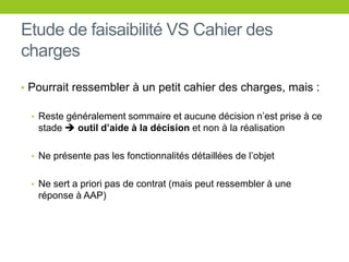 Etude de faisaibilité VS Cahier des
charges
• Pourrait ressembler à un petit cahier des charges, mais :
• Reste généralement sommaire et aucune décision n’est prise à ce
stade  outil d’aide à la décision et non à la réalisation
• Ne présente pas les fonctionnalités détaillées de l’objet
• Ne sert a priori pas de contrat (mais peut ressembler à une
réponse à AAP)
 