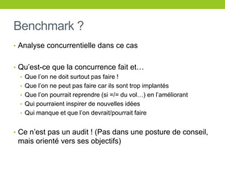 Benchmark ?
• Analyse concurrentielle dans ce cas
• Qu’est-ce que la concurrence fait et…
• Que l’on ne doit surtout pas faire !
• Que l’on ne peut pas faire car ils sont trop implantés
• Que l’on pourrait reprendre (si =/= du vol…) en l’améliorant
• Qui pourraient inspirer de nouvelles idées
• Qui manque et que l’on devrait/pourrait faire
• Ce n’est pas un audit ! (Pas dans une posture de conseil,
mais orienté vers ses objectifs)
 