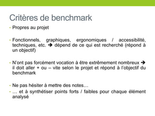 Critères de benchmark
• Propres au projet
• Fonctionnels, graphiques, ergonomiques / accessibilité,
techniques, etc.  dépend de ce qui est recherché (répond à
un objectif)
• N’ont pas forcément vocation à être extrêmement nombreux 
il doit aller + ou – vite selon le projet et répond à l’objectif du
benchmark
• Ne pas hésiter à mettre des notes…
• … et à synthétiser points forts / faibles pour chaque élément
analysé
 