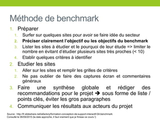 Méthode de benchmark
1. Préparer
1. Surfer sur quelques sites pour avoir se faire idée du secteur
2. Préciser clairement l’objectif ou les objectifs du benchmark
3. Lister les sites à étudier et le pourquoi de leur étude => limiter le
nombre en évitant d’étudier plusieurs sites très proches (< 10)
4. Etablir quelques critères à identifier
2. Etudier les sites
1. Aller sur les sites et remplir les grilles de critères
2. Ne pas oublier de faire des captures écran et commentaires
généraux
3. Faire une synthèse globale et rédiger des
recommandations pour le projet  sous forme de liste /
points clés, éviter les gros paragraphes
4. Communiquer les résultats aux acteurs du projet
Source : http://fr.slideshare.net/iafactory/formation-conception-de-support-interactif-04-benchmark
Consulté le 06/09/2015 (la date approche, il faut vraiment que je finisse ce cours !)
 