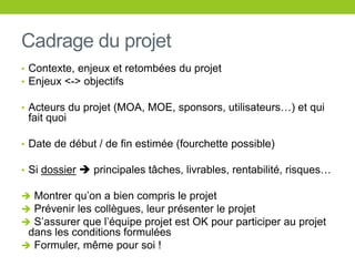 Cadrage du projet
• Contexte, enjeux et retombées du projet
• Enjeux <-> objectifs
• Acteurs du projet (MOA, MOE, sponsors, utilisateurs…) et qui
fait quoi
• Date de début / de fin estimée (fourchette possible)
• Si dossier  principales tâches, livrables, rentabilité, risques…
 Montrer qu’on a bien compris le projet
 Prévenir les collègues, leur présenter le projet
 S’assurer que l’équipe projet est OK pour participer au projet
dans les conditions formulées
 Formuler, même pour soi !
 
