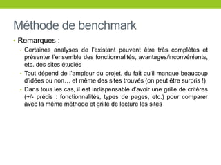 Méthode de benchmark
• Remarques :
• Certaines analyses de l’existant peuvent être très complètes et
présenter l’ensemble des fonctionnalités, avantages/inconvénients,
etc. des sites étudiés
• Tout dépend de l’ampleur du projet, du fait qu’il manque beaucoup
d’idées ou non… et même des sites trouvés (on peut être surpris !)
• Dans tous les cas, il est indispensable d’avoir une grille de critères
(+/- précis : fonctionnalités, types de pages, etc.) pour comparer
avec la même méthode et grille de lecture les sites
 