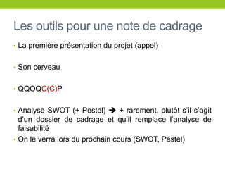 Les outils pour une note de cadrage
• La première présentation du projet (appel)
• Son cerveau
• QQOQC(C)P
• Analyse SWOT (+ Pestel)  + rarement, plutôt s’il s’agit
d’un dossier de cadrage et qu’il remplace l’analyse de
faisabilité
• On le verra lors du prochain cours (SWOT, Pestel)
 
