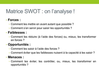 Matrice SWOT : on l’analyse !
• Forces :
• Comment les mettre en avant autant que possible ?
• Comment s’en servir pour saisir les opportunités ?
• Faiblesses :
• Comment les réduire (à l’aide des forces) ou, mieux, les transformer
en forces ?
• Opportunités :
• Comment les saisir à l’aide des forces ?
• Comment éviter que les faiblesses nuisent à la capacité à les saisir ?
• Menaces :
• Comment les éviter, les contrôler, ou, mieux, les transformer en
opportunités ?
 