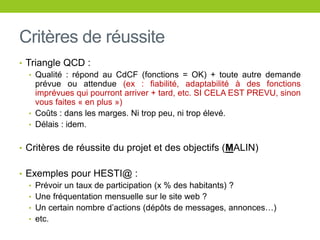 Critères de réussite
• Triangle QCD :
• Qualité : répond au CdCF (fonctions = OK) + toute autre demande
prévue ou attendue (ex : fiabilité, adaptabilité à des fonctions
imprévues qui pourront arriver + tard, etc. SI CELA EST PREVU, sinon
vous faites « en plus »)
• Coûts : dans les marges. Ni trop peu, ni trop élevé.
• Délais : idem.
• Critères de réussite du projet et des objectifs (MALIN)
• Exemples pour HESTI@ :
• Prévoir un taux de participation (x % des habitants) ?
• Une fréquentation mensuelle sur le site web ?
• Un certain nombre d’actions (dépôts de messages, annonces…)
• etc.
 