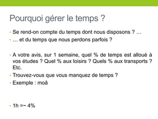 Pourquoi gérer le temps ?
• Se rend-on compte du temps dont nous disposons ? …
• … et du temps que nous perdons parfois ?
• A votre avis, sur 1 semaine, quel % de temps est alloué à
vos études ? Quel % aux loisirs ? Quels % aux transports ?
Etc.
• Trouvez-vous que vous manquez de temps ?
• Exemple : moâ
• 1h =~ 4%
 