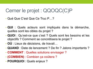 Cerner le projet : QQOQC(C)P
• Qué Que C’est Que Ce Truc P…?
• QUI : Quels acteurs sont impliqués dans la démarche,
quelles sont les cibles du projet ?
• QUOI : Qu’est-ce que c’est ? Quels sont les besoins et les
objectifs ? Comment se concrétisera le projet ?
• OÙ : Lieux de décisions, de travail…
• QUAND : Date de lancement ? De fin ? Jalons importants ?
• COMMENT : Quelles solutions envisager ?
• (COMBIEN) : Combien ça coûtera ?
• POURQUOI : Quels enjeux ?
 
