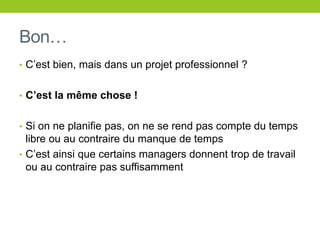 Bon…
• C’est bien, mais dans un projet professionnel ?
• C’est la même chose !
• Si on ne planifie pas, on ne se rend pas compte du temps
libre ou au contraire du manque de temps
• C’est ainsi que certains managers donnent trop de travail
ou au contraire pas suffisamment
 