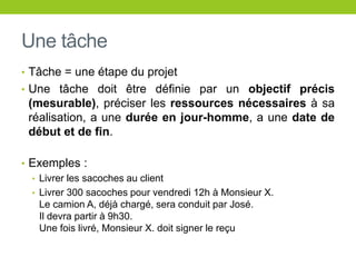 Une tâche
• Tâche = une étape du projet
• Une tâche doit être définie par un objectif précis
(mesurable), préciser les ressources nécessaires à sa
réalisation, a une durée en jour-homme, a une date de
début et de fin.
• Exemples :
• Livrer les sacoches au client
• Livrer 300 sacoches pour vendredi 12h à Monsieur X.
Le camion A, déjà chargé, sera conduit par José.
Il devra partir à 9h30.
Une fois livré, Monsieur X. doit signer le reçu
 