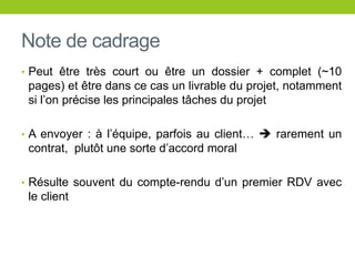 Note de cadrage
• Peut être très court ou être un dossier + complet (~10
pages) et être dans ce cas un livrable du projet, notamment
si l’on précise les principales tâches du projet
• A envoyer : à l’équipe, parfois au client…  rarement un
contrat, plutôt une sorte d’accord moral
• Résulte souvent du compte-rendu d’un premier RDV avec
le client
 