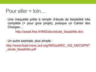Pour aller + loin…
• Une maquette prête à remplir d’étude de faisabilité très
complète (= pour gros projet), presque un Cahier des
Charges…
http://asset.free.fr/IMG/doc/etude_faisabilite.doc
• Un autre exemple, plus simple :
http://www.foad-mooc.auf.org/IMG/pdf/EC_432_M2CGPNT
_etude_faisabilite.pdf
 