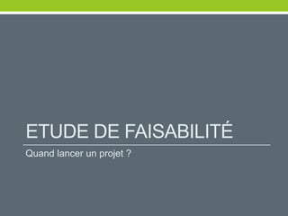 ETUDE DE FAISABILITÉ
Quand lancer un projet ?
 