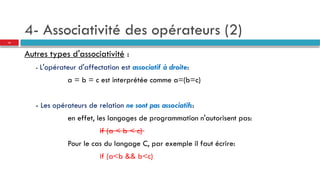 4- Associativité des opérateurs (2)
Autres types d'associativité :
- L'opérateur d'affectation est associatif à droite:
a = b = c est interprétée comme a=(b=c)
- Les opérateurs de relation ne sont pas associatifs:
en effet, les langages de programmation n'autorisent pas:
if (a < b < c)
Pour le cas du langage C, par exemple il faut écrire:
if (a<b && b<c)
15
 