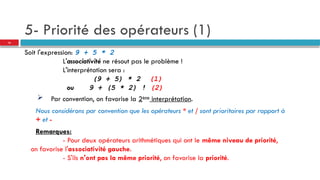 5- Priorité des opérateurs (1)
Soit l'expression: 9 + 5 * 2
L'associativité ne résout pas le problème !
L'interprétation sera :
(9 + 5) * 2 (1)
ou 9 + (5 * 2) ! (2)
 Par convention, on favorise la 2ème
interprétation.
Nous considérons par convention que les opérateurs * et / sont prioritaires par rapport à
+ et -
Remarques:
- Pour deux opérateurs arithmétiques qui ont le même niveau de priorité,
on favorise l'associativité gauche.
- S'ils n'ont pas la même priorité, on favorise la priorité.
16
 