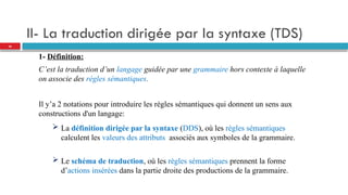 II- La traduction dirigée par la syntaxe (TDS)
1- Définition:
C’est la traduction d’un langage guidée par une grammaire hors contexte à laquelle
on associe des règles sémantiques.
Il y’a 2 notations pour introduire les règles sémantiques qui donnent un sens aux
constructions d'un langage:
 La définition dirigée par la syntaxe (DDS), où les règles sémantiques
calculent les valeurs des attributs associés aux symboles de la grammaire.
 Le schéma de traduction, où les règles sémantiques prennent la forme
d’actions insérées dans la partie droite des productions de la grammaire.
26
 