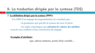 II- La traduction dirigée par la syntaxe (TDS)
3- La définition dirigée par la syntaxe (DDS):
Une DDS d’un langage de programmation est constituée par:
- la grammaire qui spécifie la syntaxe du texte d’entrée.
- les règles sémantiques qui calculent les valeurs des attributs
associés aux symboles d’une construction du langage.
Exemples d’attributs:
type, adresse mémoire, portée d'une variable....
28
 