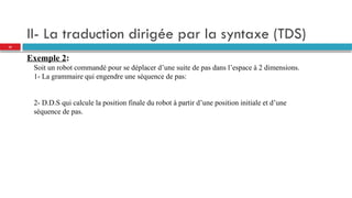 II- La traduction dirigée par la syntaxe (TDS)
Exemple 2:
Soit un robot commandé pour se déplacer d’une suite de pas dans l’espace à 2 dimensions.
1- La grammaire qui engendre une séquence de pas:
2- D.D.S qui calcule la position finale du robot à partir d’une position initiale et d’une
séquence de pas.
32
 