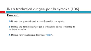 II- La traduction dirigée par la syntaxe (TDS)
Exercice 1:
1- Donnez une grammaire qui accepte les entiers non signés,
2- Donnez une définition dirigée par la syntaxe qui calcule le nombre de
chiffres d'un entier.
3- Donnez l'arbre syntaxique décoré de: "2023".
36
 