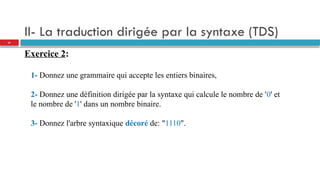 II- La traduction dirigée par la syntaxe (TDS)
Exercice 2:
1- Donnez une grammaire qui accepte les entiers binaires,
2- Donnez une définition dirigée par la syntaxe qui calcule le nombre de '0' et
le nombre de '1' dans un nombre binaire.
3- Donnez l'arbre syntaxique décoré de: "1110".
37
 